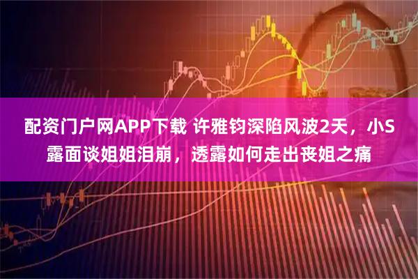 配资门户网APP下载 许雅钧深陷风波2天，小S露面谈姐姐泪崩，透露如何走出丧姐之痛