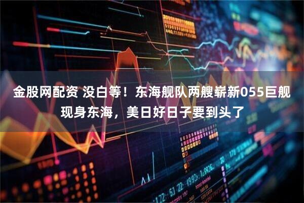 金股网配资 没白等！东海舰队两艘崭新055巨舰现身东海，美日好日子要到头了
