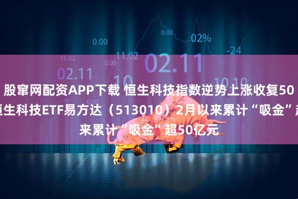 股窜网配资APP下载 恒生科技指数逆势上涨收复5000点，恒生科技ETF易方达（513010）2月以来累计“吸金”超50亿元