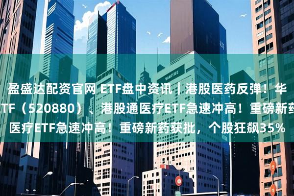 盈盛达配资官网 ETF盘中资讯｜港股医药反弹！华宝基金港股通创新药ETF（520880）、港股通医疗ETF急速冲高！重磅新药获批，个股狂飙35%