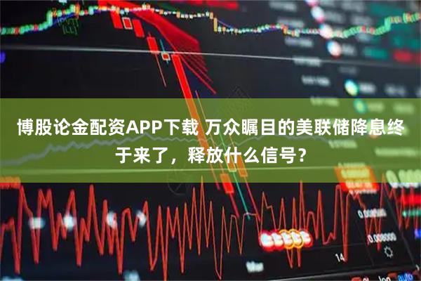 博股论金配资APP下载 万众瞩目的美联储降息终于来了，释放什么信号？