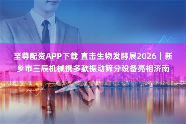 至尊配资APP下载 直击生物发酵展2026｜新乡市三辰机械携多款振动筛分设备亮相济南