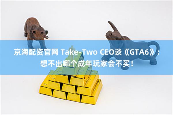京海配资官网 Take-Two CEO谈《GTA6》：想不出哪个成年玩家会不买！