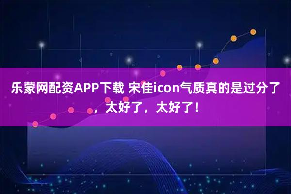 乐蒙网配资APP下载 宋佳icon气质真的是过分了，太好了，太好了！