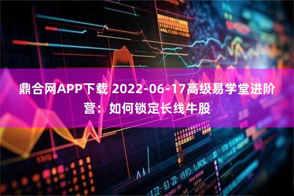 鼎合网APP下载 2022-06-17高级易学堂进阶营：如何锁定长线牛股