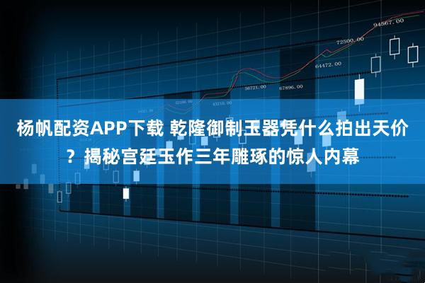 杨帆配资APP下载 乾隆御制玉器凭什么拍出天价？揭秘宫廷玉作三年雕琢的惊人内幕