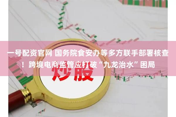 一号配资官网 国务院食安办等多方联手部署核查！跨境电商监管应打破“九龙治水”困局