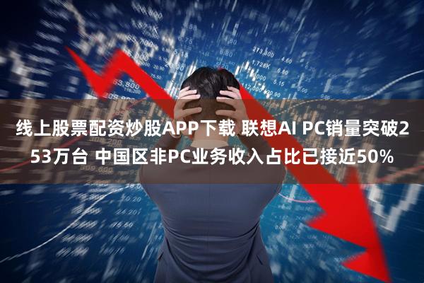 线上股票配资炒股APP下载 联想AI PC销量突破253万台 中国区非PC业务收入占比已接近50%