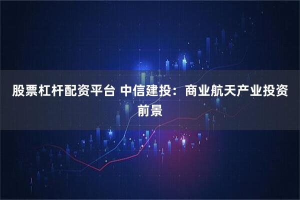 股票杠杆配资平台 中信建投:商业航天产业投资前景