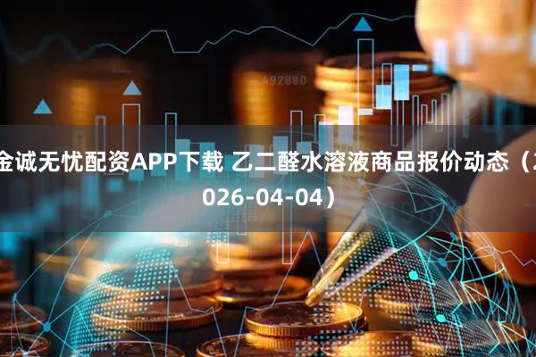 金诚无忧配资APP下载 乙二醛水溶液商品报价动态（2026-04-04）