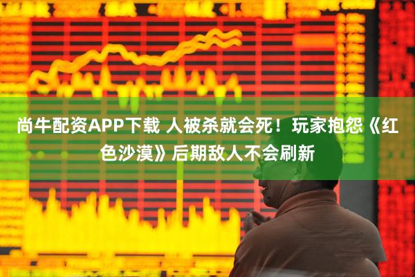 尚牛配资APP下载 人被杀就会死！玩家抱怨《红色沙漠》后期敌人不会刷新
