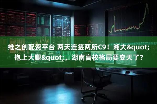 维之创配资平台 两天连签两所C9！湘大"抱上大腿"，湖南高校格局要变天了？