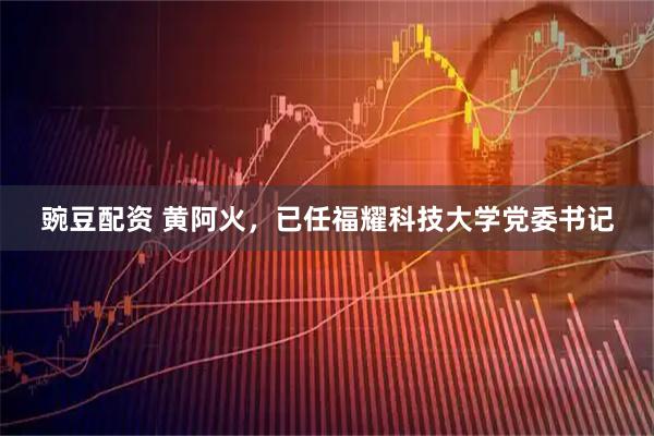豌豆配资 黄阿火，已任福耀科技大学党委书记