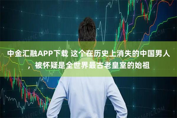 中金汇融APP下载 这个在历史上消失的中国男人，被怀疑是全世界最古老皇室的始祖