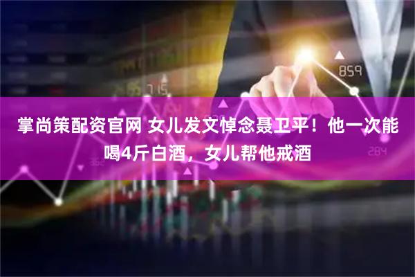 掌尚策配资官网 女儿发文悼念聂卫平！他一次能喝4斤白酒，女儿帮他戒酒
