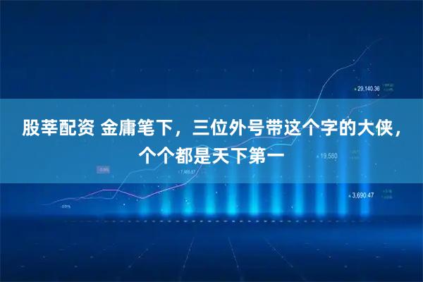 股莘配资 金庸笔下，三位外号带这个字的大侠，个个都是天下第一