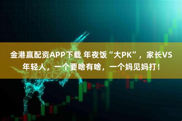 金港赢配资APP下载 年夜饭“大PK”，家长VS年轻人，一个要啥有啥，一个妈见妈打！