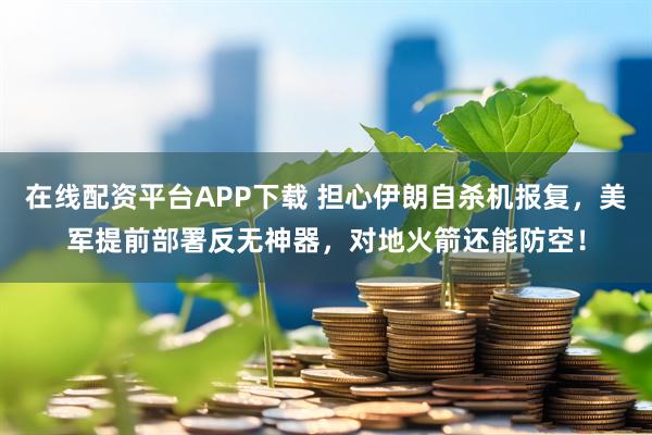 在线配资平台APP下载 担心伊朗自杀机报复，美军提前部署反无神器，对地火箭还能防空！