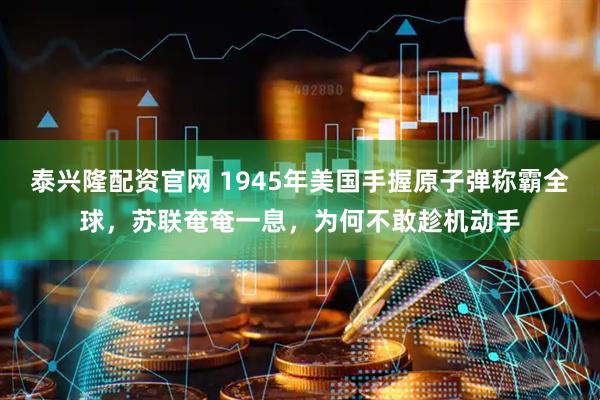 泰兴隆配资官网 1945年美国手握原子弹称霸全球，苏联奄奄一息，为何不敢趁机动手