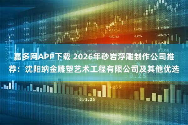 嘉多网APP下载 2026年砂岩浮雕制作公司推荐：沈阳纳金雕塑艺术工程有限公司及其他优选