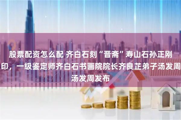 股票配资怎么配 齐白石刻“晋斋”寿山石孙正刚自用印，一级鉴定师齐白石书画院院长齐良芷弟子汤发周发布