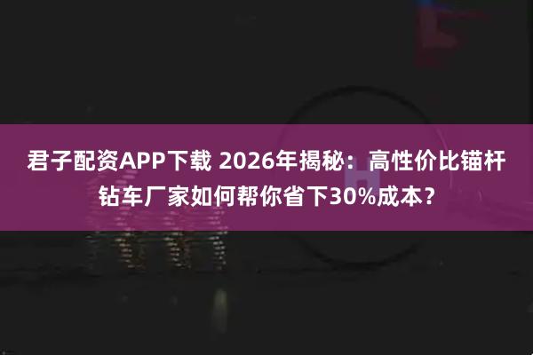 君子配资APP下载 2026年揭秘：高性价比锚杆钻车厂家如何帮你省下30%成本？