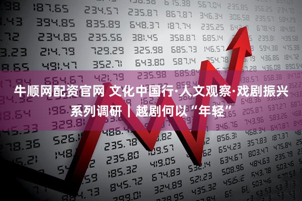 牛顺网配资官网 文化中国行·人文观察·戏剧振兴系列调研｜越剧何以“年轻”
