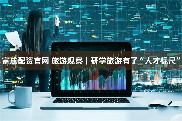 富成配资官网 旅游观察｜研学旅游有了“人才标尺”