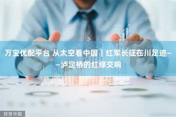 万宝优配平台 从太空看中国｜红军长征在川足迹——泸定桥的红绿交响