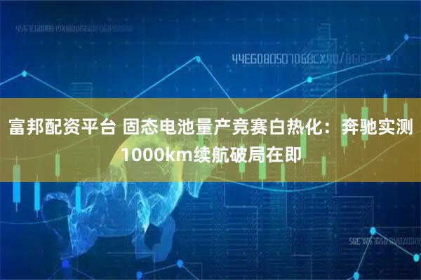 富邦配资平台 固态电池量产竞赛白热化：奔驰实测1000km续航破局在即