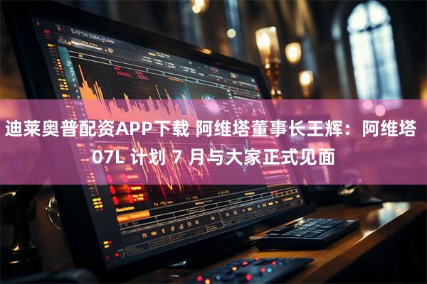 迪莱奥普配资APP下载 阿维塔董事长王辉：阿维塔 07L 计划 7 月与大家正式见面