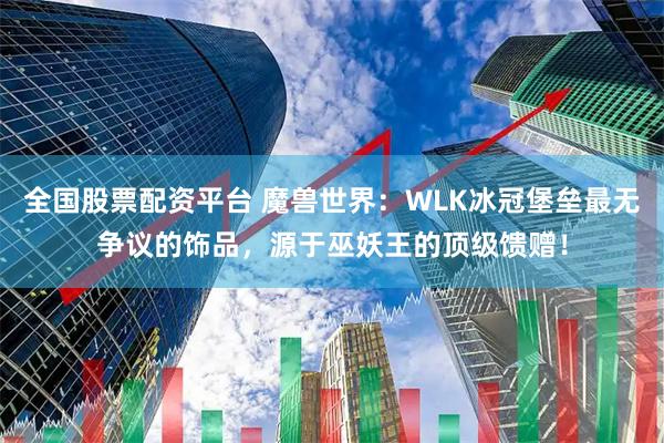全国股票配资平台 魔兽世界：WLK冰冠堡垒最无争议的饰品，源于巫妖王的顶级馈赠！