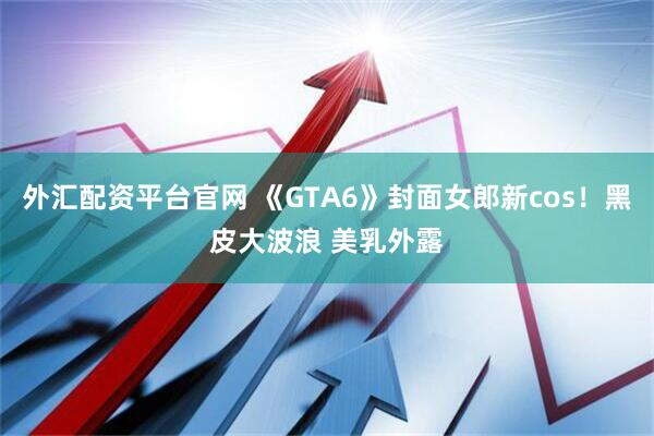 外汇配资平台官网 《GTA6》封面女郎新cos！黑皮大波浪 美乳外露