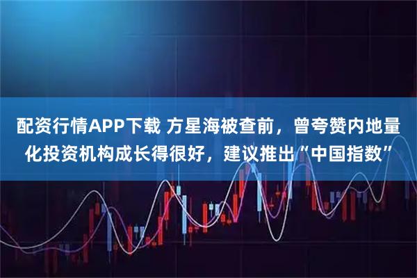 配资行情APP下载 方星海被查前，曾夸赞内地量化投资机构成长得很好，建议推出“中国指数”