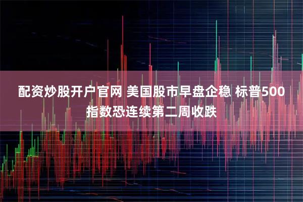 配资炒股开户官网 美国股市早盘企稳 标普500指数恐连续第二周收跌