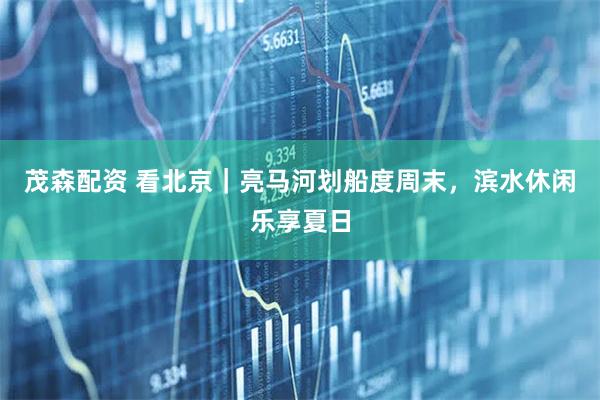 茂森配资 看北京｜亮马河划船度周末，滨水休闲乐享夏日