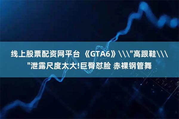 线上股票配资网平台 《GTA6》\＂高跟鞋\＂泄露尺度太大!巨臀怼脸 赤裸钢管舞