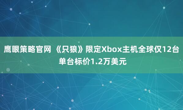 鹰眼策略官网 《只狼》限定Xbox主机全球仅12台 单台标价1.2万美元