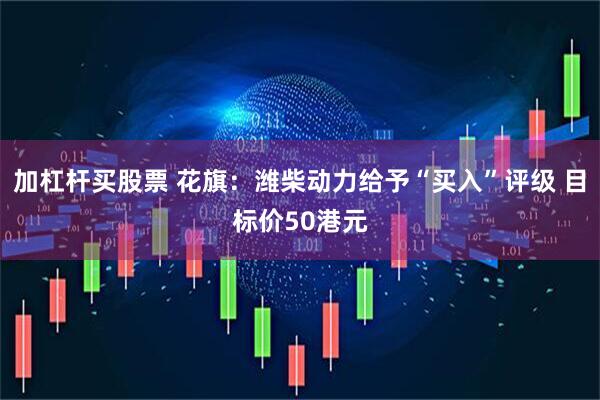 加杠杆买股票 花旗：潍柴动力给予“买入”评级 目标价50港元