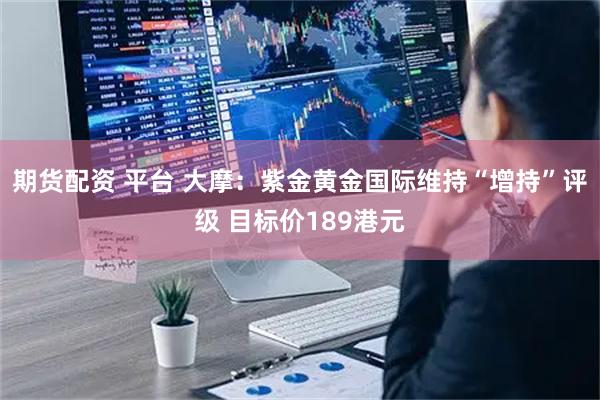 期货配资 平台 大摩：紫金黄金国际维持“增持”评级 目标价189港元