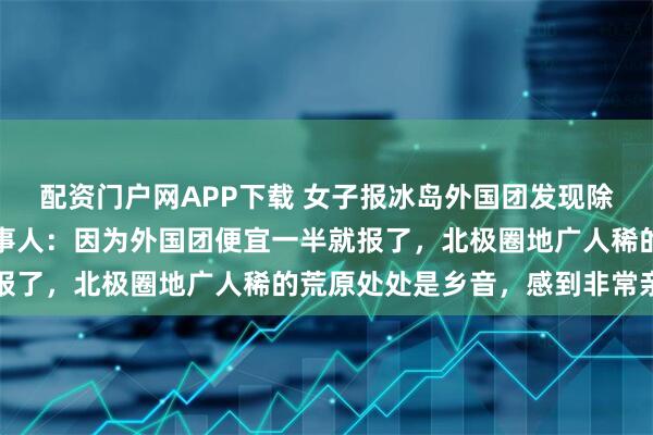 配资门户网APP下载 女子报冰岛外国团发现除了导游全是中国人，当事人：因为外国团便宜一半就报了，北极圈地广人稀的荒原处处是乡音，感到非常亲切