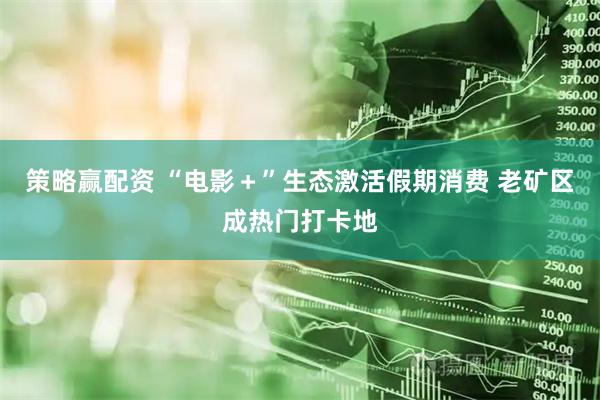 策略赢配资 “电影＋”生态激活假期消费 老矿区成热门打卡地