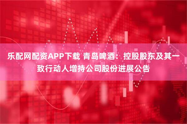 乐配网配资APP下载 青岛啤酒：控股股东及其一致行动人增持公司股份进展公告